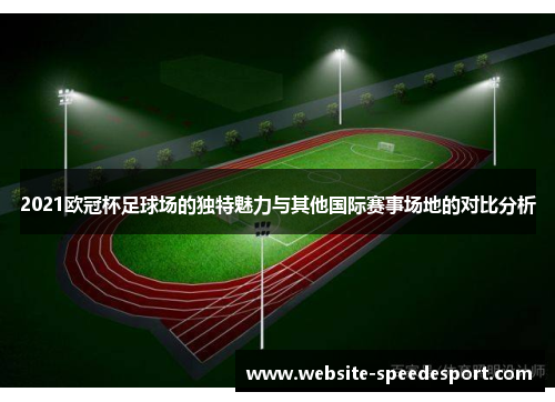 2021欧冠杯足球场的独特魅力与其他国际赛事场地的对比分析