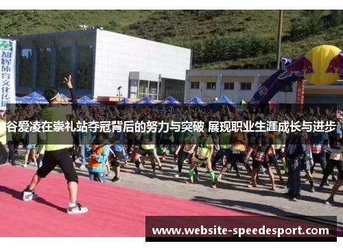 谷爱凌在崇礼站夺冠背后的努力与突破 展现职业生涯成长与进步