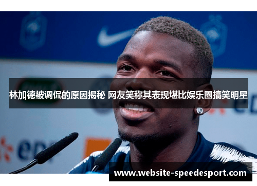 林加德被调侃的原因揭秘 网友笑称其表现堪比娱乐圈搞笑明星