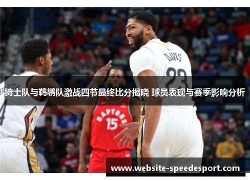 骑士队与鹈鹕队激战四节最终比分揭晓 球员表现与赛季影响分析 骑士队与鹈鹕队激战四节最终比分揭晓 球员表现与赛季影响分析