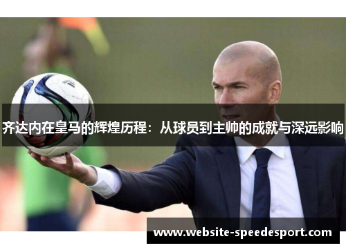 齐达内在皇马的辉煌历程：从球员到主帅的成就与深远影响